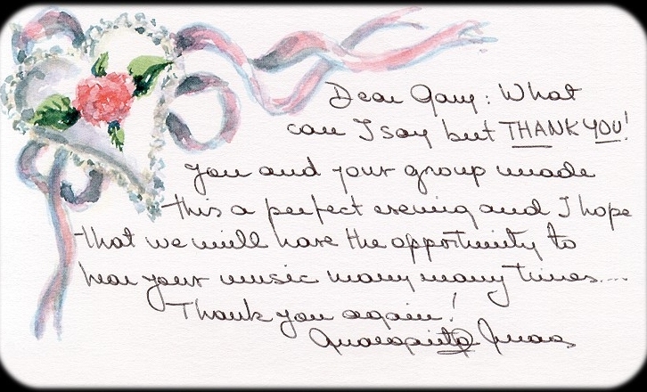 Dear Gary: What can I say but THANK YOU! You and your group made this a perfect evening and I hope that we will have the opportunity to hear your music many, many times. ... Thank you again!