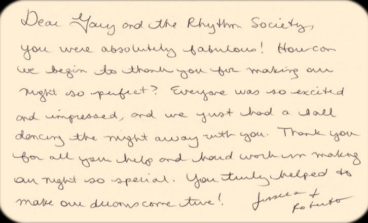 Dear Gary and the Rhythm Society, You were absolutely fabulous! How can we begin to thank you for making our night so perfect? Everyone was so excited and impressed, and we just had a ball dancing the night away with you. Thank you for all your help and hard work in making our night so special. You truly helped to make our dreams come true!