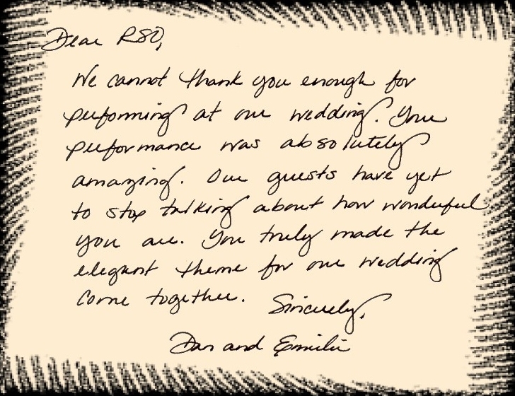 Dear RSO, We cannot thank you enough for performing at our wedding. Your performance was absolutely amaxing. Our guests have yet to stop talking about how wonderful you are. You truly made the elegant theme for our wedding come together.